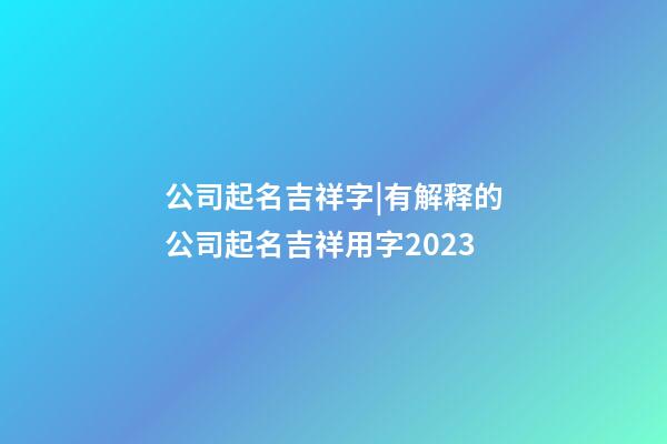 公司起名吉祥字|有解释的公司起名吉祥用字2023-第1张-公司起名-玄机派